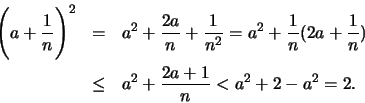 \begin{eqnarray*}
\displaystyle \Biggl(a + \frac{1}{n} \Biggr)^2 &=& a^2 + \frac...
...frac{1}{n})\\ & \leq & a^2 + \frac{2a+1}{n} < a^2 + 2 - a^2 = 2.
\end{eqnarray*}